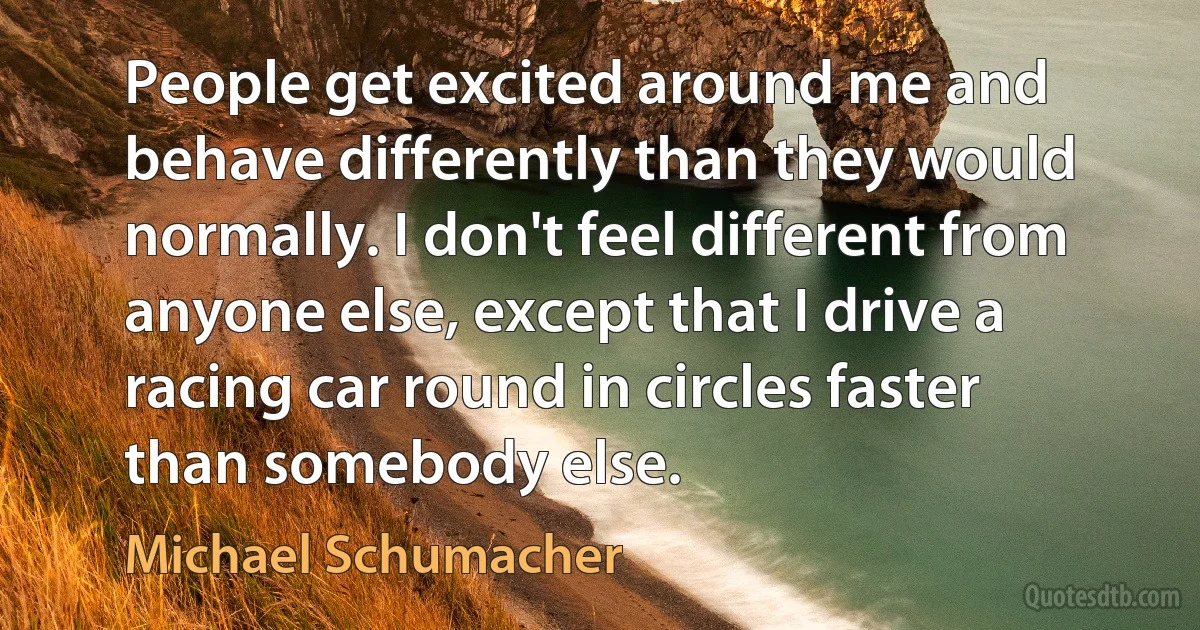 People get excited around me and behave differently than they would normally. I don't feel different from anyone else, except that I drive a racing car round in circles faster than somebody else. (Michael Schumacher)