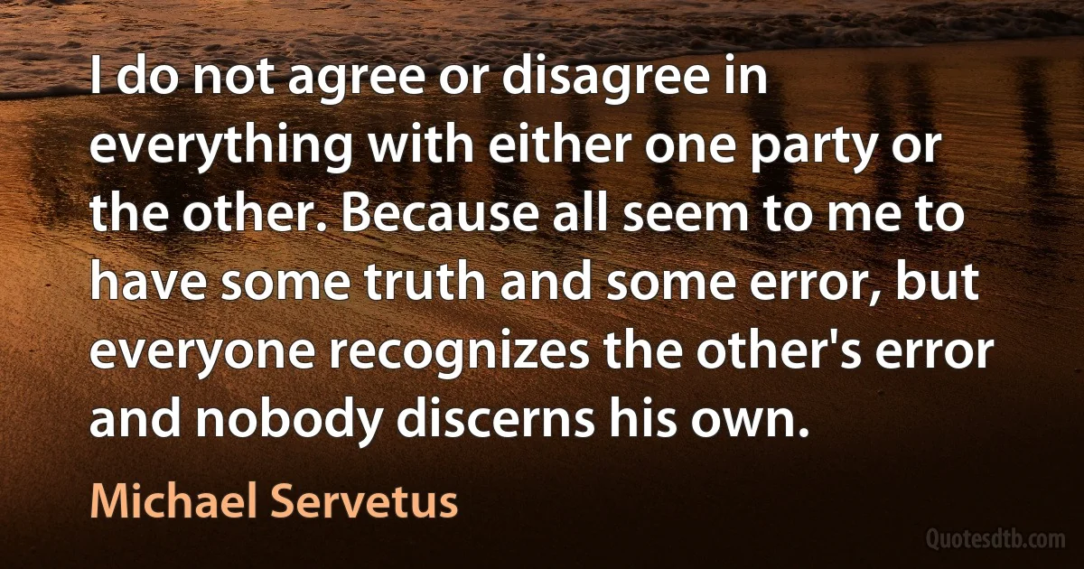 I do not agree or disagree in everything with either one party or the other. Because all seem to me to have some truth and some error, but everyone recognizes the other's error and nobody discerns his own. (Michael Servetus)