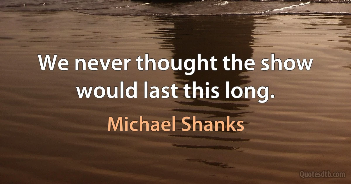 We never thought the show would last this long. (Michael Shanks)