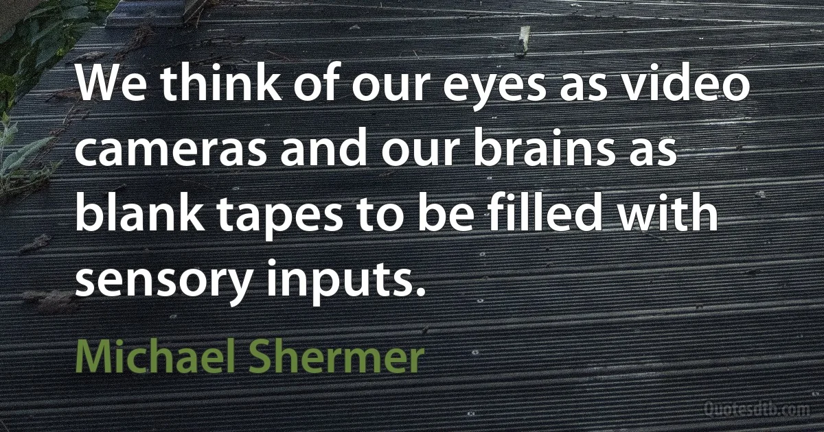 We think of our eyes as video cameras and our brains as blank tapes to be filled with sensory inputs. (Michael Shermer)