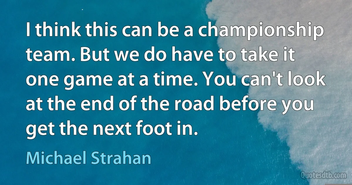 I think this can be a championship team. But we do have to take it one game at a time. You can't look at the end of the road before you get the next foot in. (Michael Strahan)