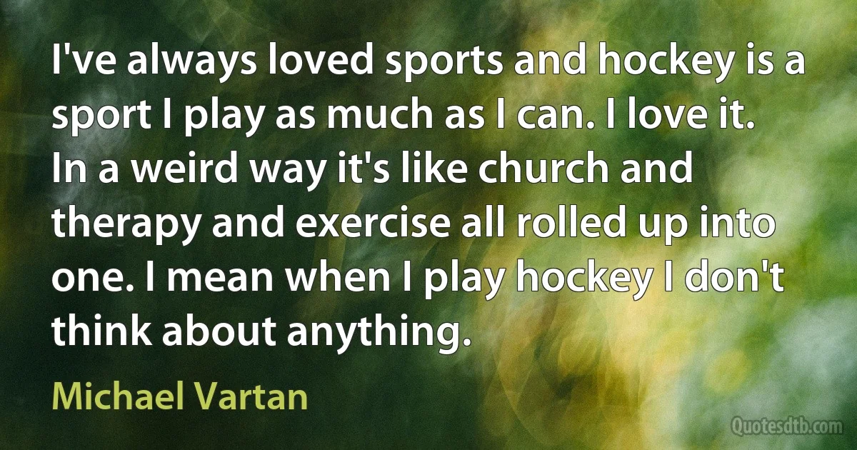 I've always loved sports and hockey is a sport I play as much as I can. I love it. In a weird way it's like church and therapy and exercise all rolled up into one. I mean when I play hockey I don't think about anything. (Michael Vartan)