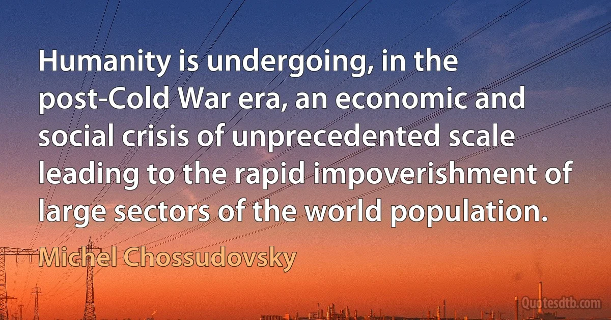 Humanity is undergoing, in the post-Cold War era, an economic and social crisis of unprecedented scale leading to the rapid impoverishment of large sectors of the world population. (Michel Chossudovsky)