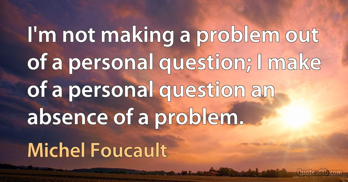 I'm not making a problem out of a personal question; I make of a personal question an absence of a problem. (Michel Foucault)