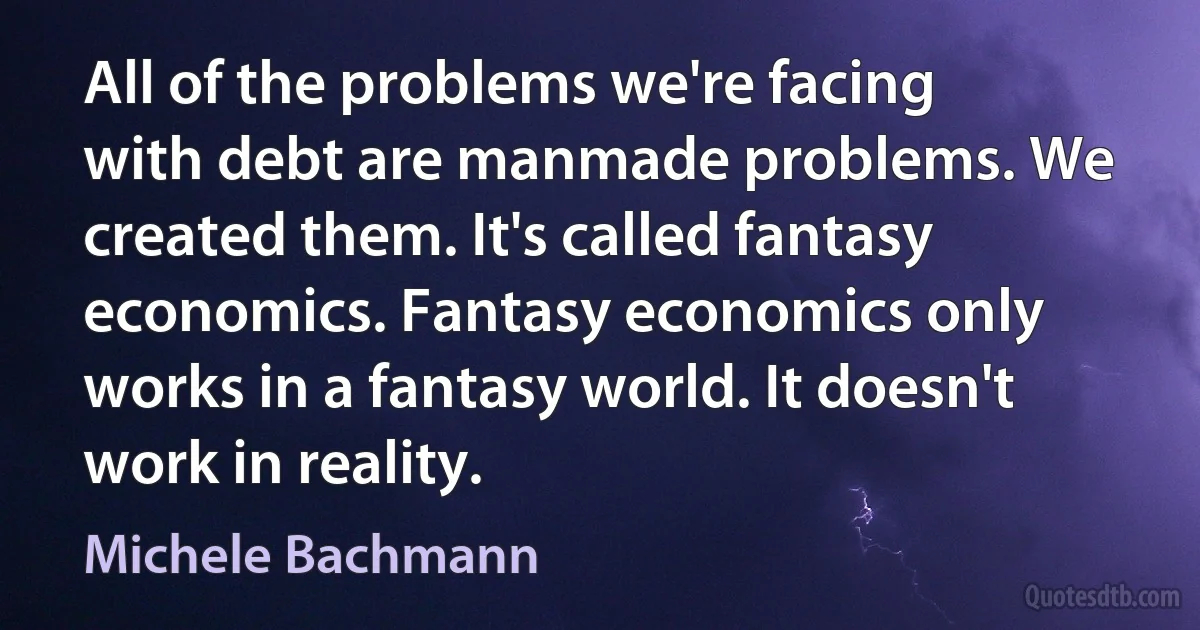 All of the problems we're facing with debt are manmade problems. We created them. It's called fantasy economics. Fantasy economics only works in a fantasy world. It doesn't work in reality. (Michele Bachmann)