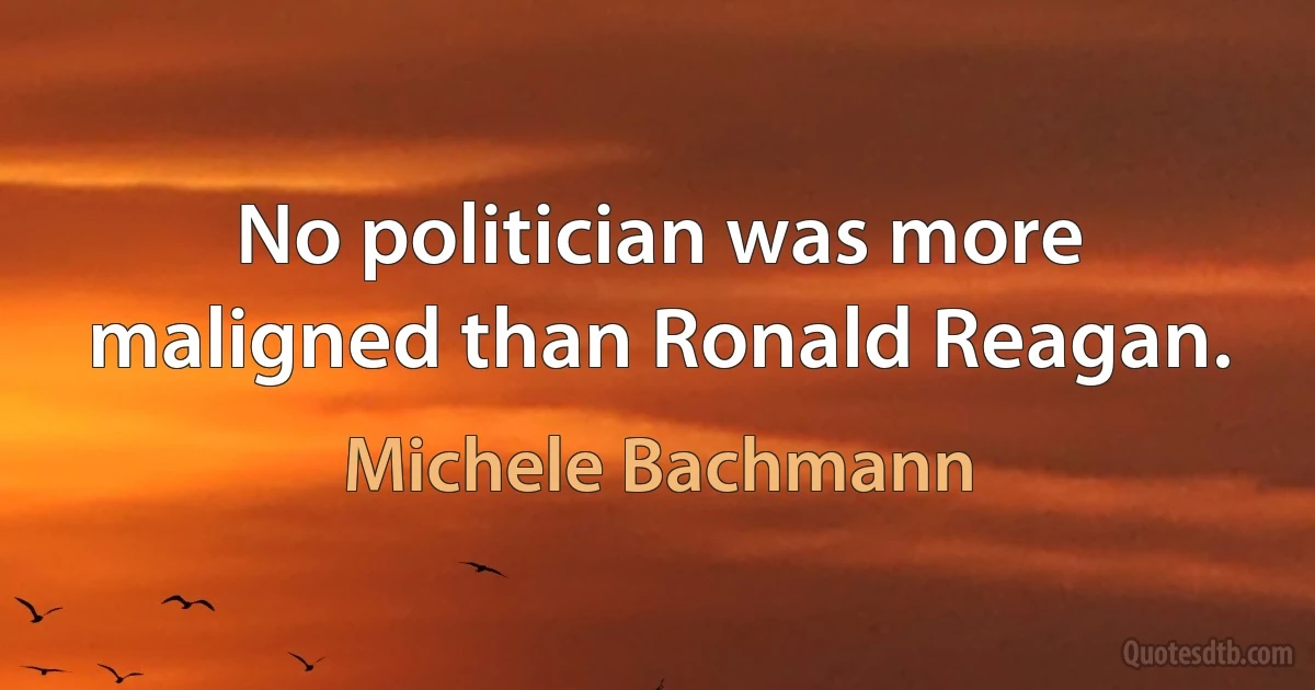 No politician was more maligned than Ronald Reagan. (Michele Bachmann)