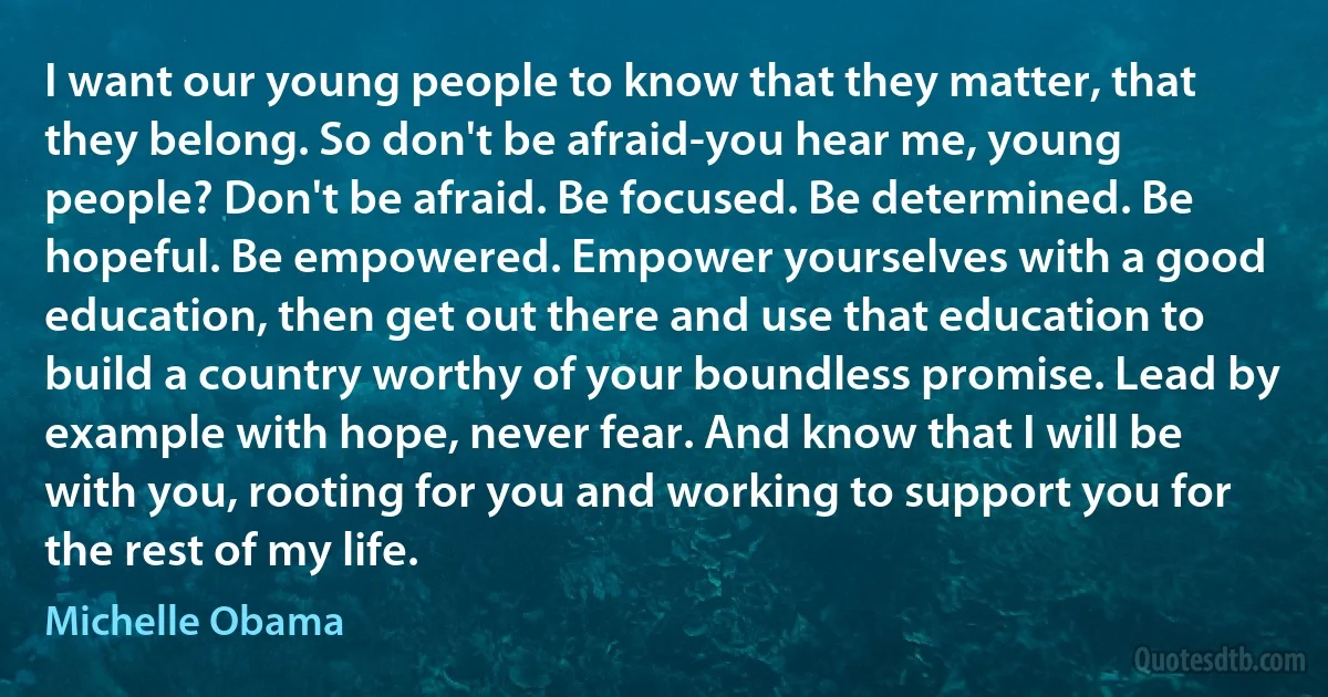 I want our young people to know that they matter, that they belong. So don't be afraid-you hear me, young people? Don't be afraid. Be focused. Be determined. Be hopeful. Be empowered. Empower yourselves with a good education, then get out there and use that education to build a country worthy of your boundless promise. Lead by example with hope, never fear. And know that I will be with you, rooting for you and working to support you for the rest of my life. (Michelle Obama)