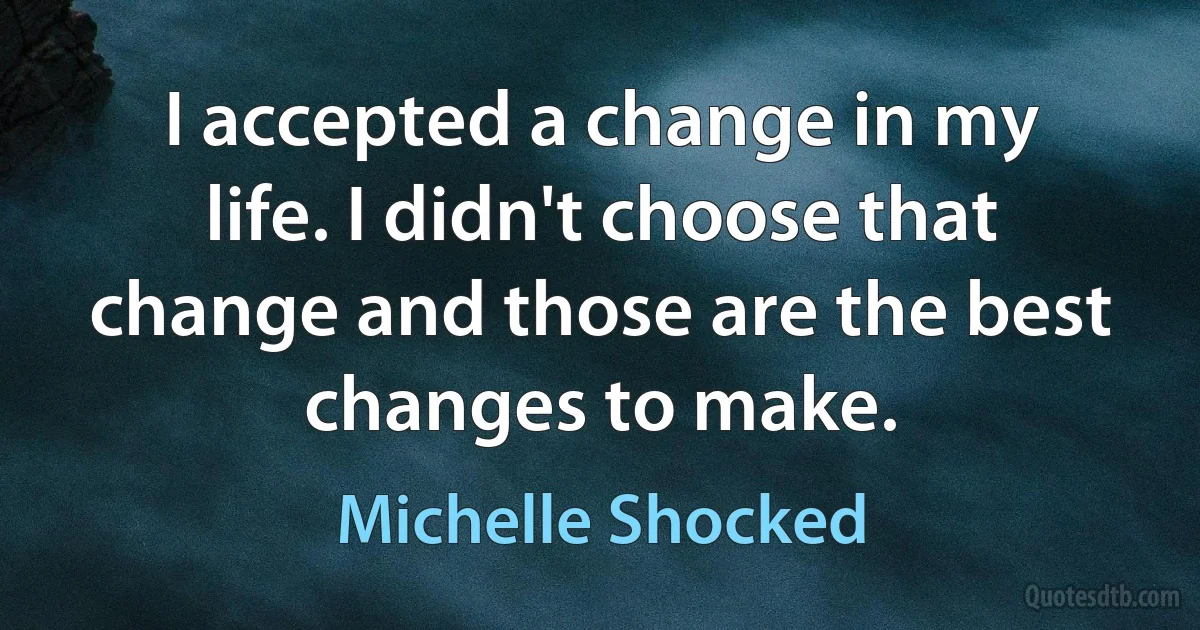 I accepted a change in my life. I didn't choose that change and those are the best changes to make. (Michelle Shocked)