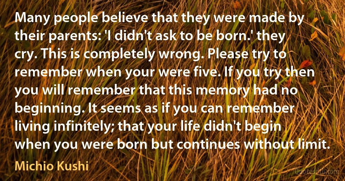 Many people believe that they were made by their parents: 'I didn't ask to be born.' they cry. This is completely wrong. Please try to remember when your were five. If you try then you will remember that this memory had no beginning. It seems as if you can remember living infinitely; that your life didn't begin when you were born but continues without limit. (Michio Kushi)