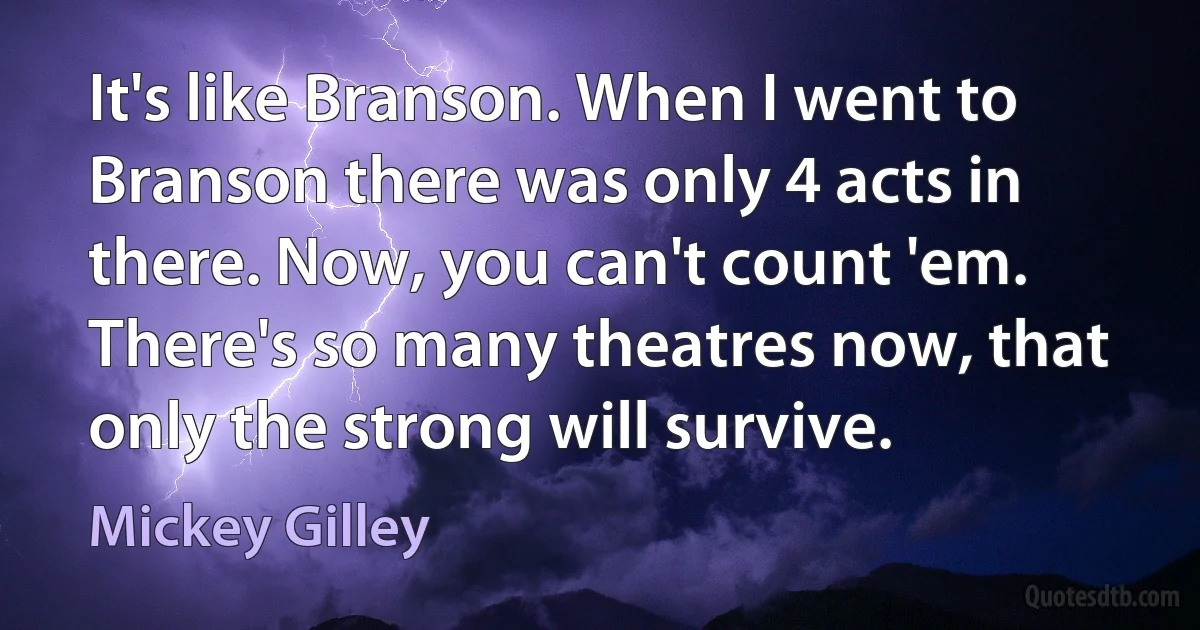 It's like Branson. When I went to Branson there was only 4 acts in there. Now, you can't count 'em. There's so many theatres now, that only the strong will survive. (Mickey Gilley)