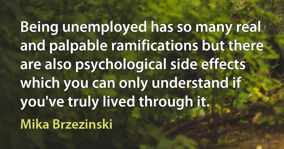 Being unemployed has so many real and palpable ramifications but there are also psychological side effects which you can only understand if you've truly lived through it. (Mika Brzezinski)