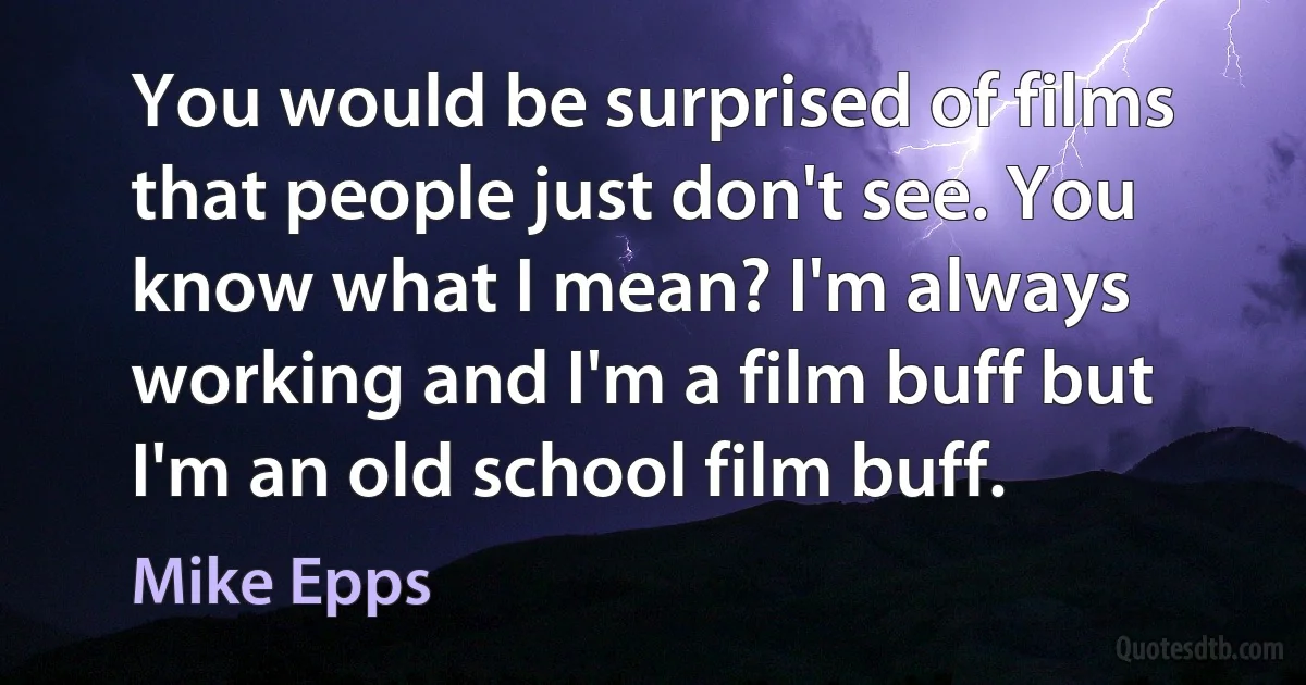 You would be surprised of films that people just don't see. You know what I mean? I'm always working and I'm a film buff but I'm an old school film buff. (Mike Epps)