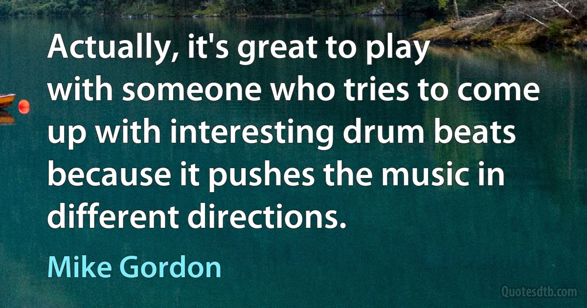 Actually, it's great to play with someone who tries to come up with interesting drum beats because it pushes the music in different directions. (Mike Gordon)