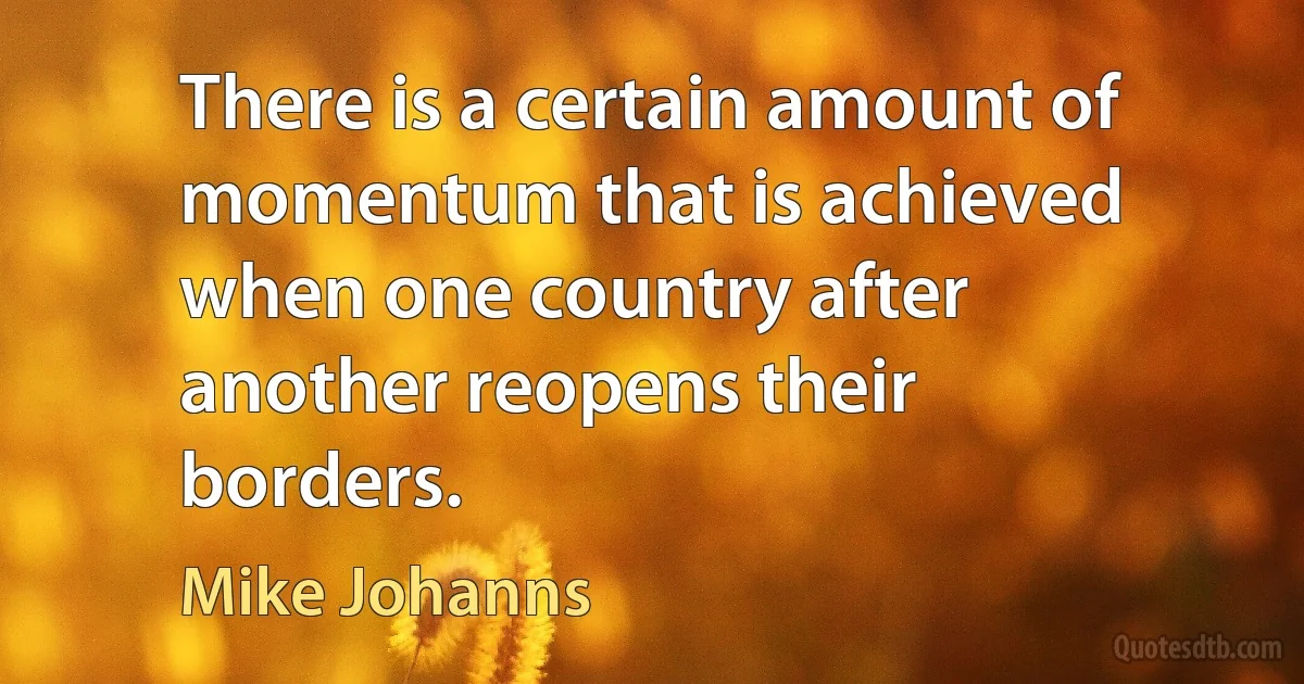 There is a certain amount of momentum that is achieved when one country after another reopens their borders. (Mike Johanns)