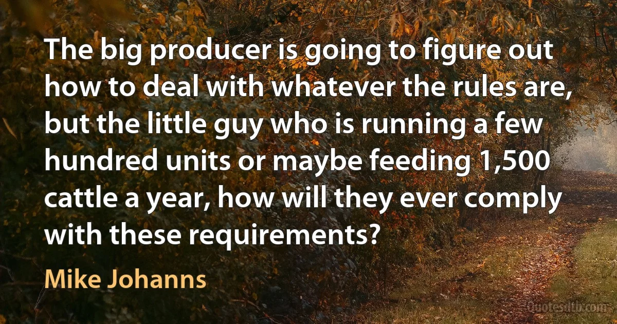 The big producer is going to figure out how to deal with whatever the rules are, but the little guy who is running a few hundred units or maybe feeding 1,500 cattle a year, how will they ever comply with these requirements? (Mike Johanns)