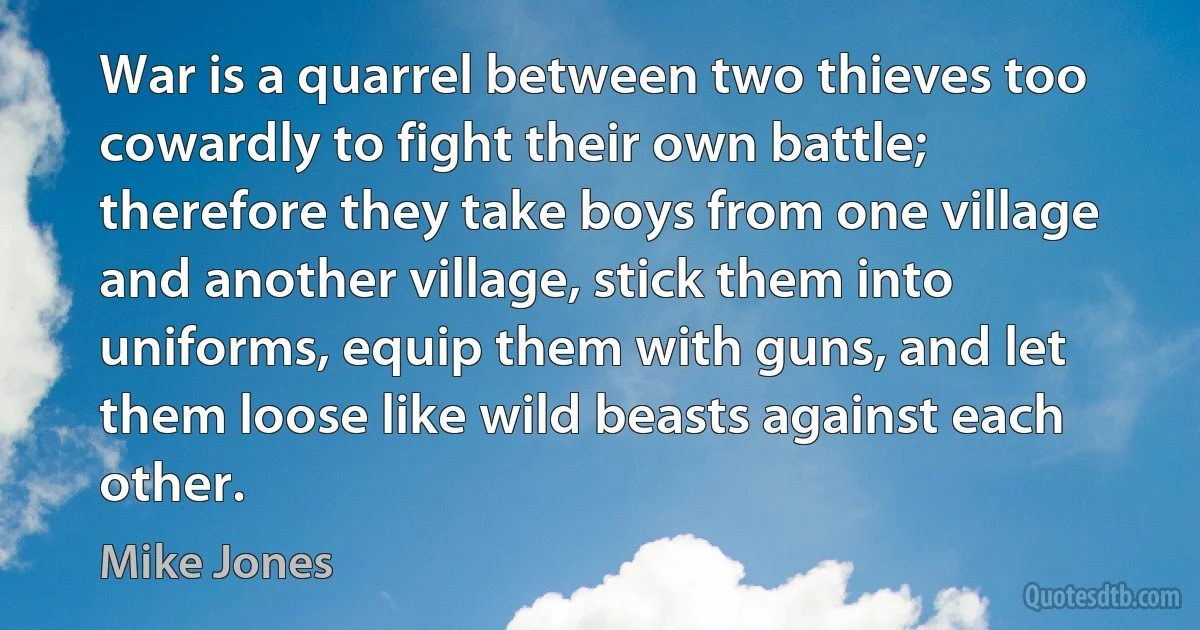 War is a quarrel between two thieves too cowardly to fight their own battle; therefore they take boys from one village and another village, stick them into uniforms, equip them with guns, and let them loose like wild beasts against each other. (Mike Jones)