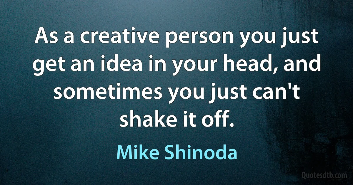 As a creative person you just get an idea in your head, and sometimes you just can't shake it off. (Mike Shinoda)