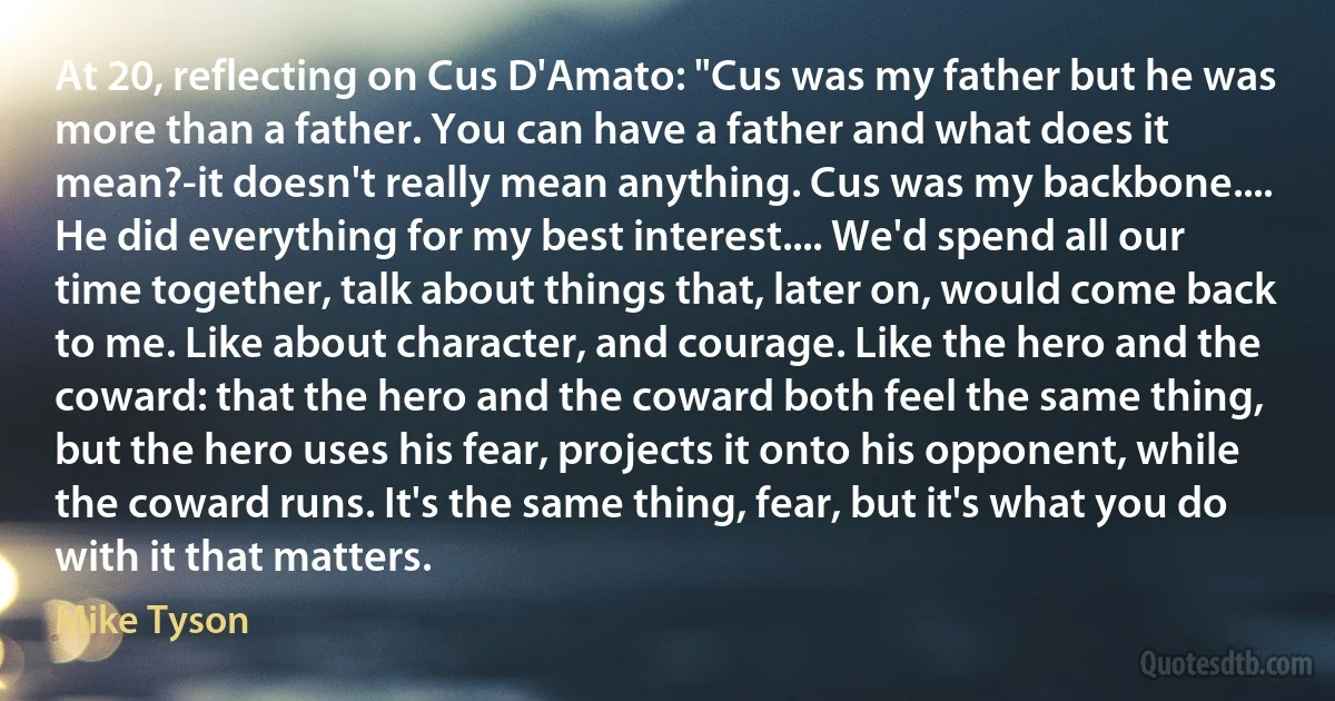 At 20, reflecting on Cus D'Amato: "Cus was my father but he was more than a father. You can have a father and what does it mean?-it doesn't really mean anything. Cus was my backbone.... He did everything for my best interest.... We'd spend all our time together, talk about things that, later on, would come back to me. Like about character, and courage. Like the hero and the coward: that the hero and the coward both feel the same thing, but the hero uses his fear, projects it onto his opponent, while the coward runs. It's the same thing, fear, but it's what you do with it that matters. (Mike Tyson)