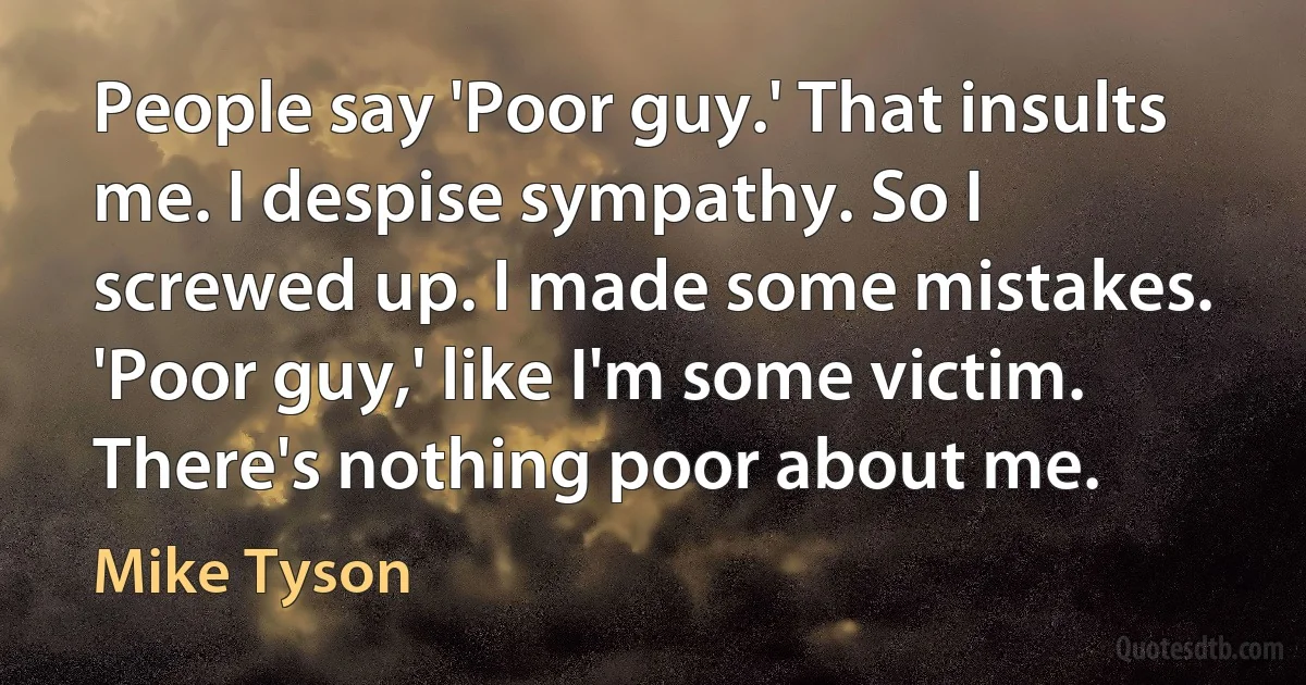 People say 'Poor guy.' That insults me. I despise sympathy. So I screwed up. I made some mistakes. 'Poor guy,' like I'm some victim. There's nothing poor about me. (Mike Tyson)