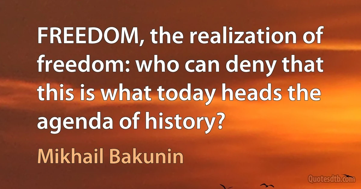 FREEDOM, the realization of freedom: who can deny that this is what today heads the agenda of history? (Mikhail Bakunin)