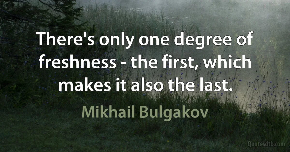 There's only one degree of freshness - the first, which makes it also the last. (Mikhail Bulgakov)