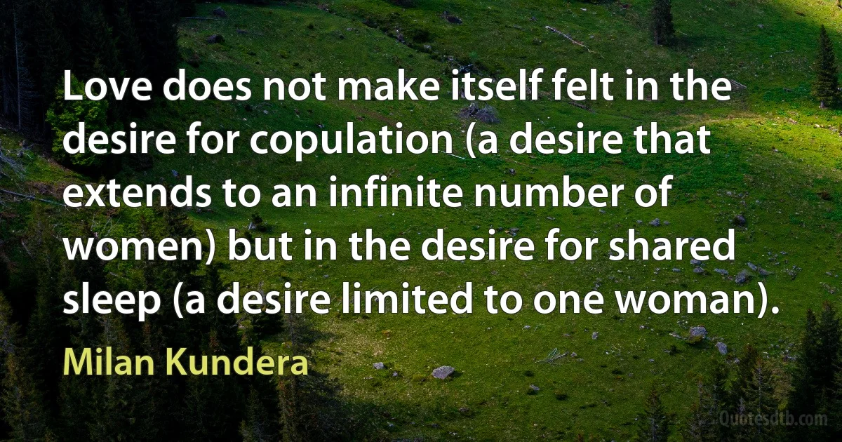 Love does not make itself felt in the desire for copulation (a desire that extends to an infinite number of women) but in the desire for shared sleep (a desire limited to one woman). (Milan Kundera)