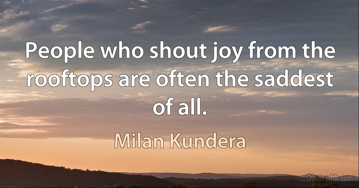 People who shout joy from the rooftops are often the saddest of all. (Milan Kundera)