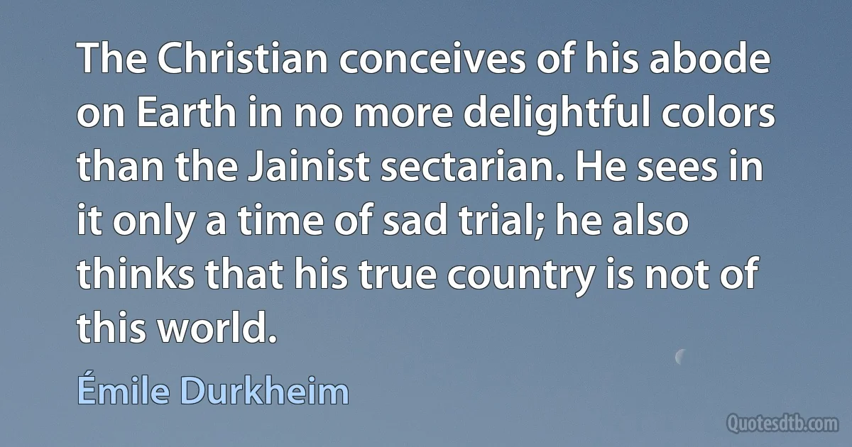 The Christian conceives of his abode on Earth in no more delightful colors than the Jainist sectarian. He sees in it only a time of sad trial; he also thinks that his true country is not of this world. (Émile Durkheim)