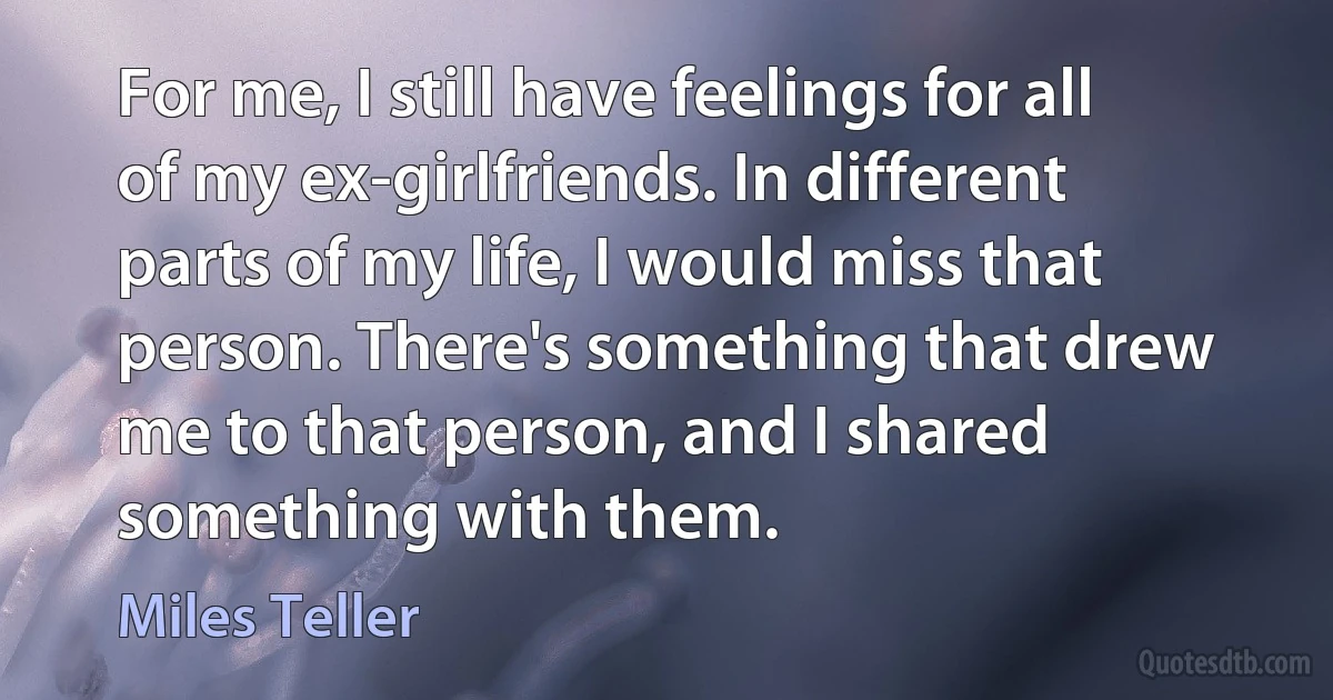 For me, I still have feelings for all of my ex-girlfriends. In different parts of my life, I would miss that person. There's something that drew me to that person, and I shared something with them. (Miles Teller)