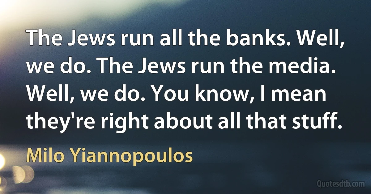 The Jews run all the banks. Well, we do. The Jews run the media. Well, we do. You know, I mean they're right about all that stuff. (Milo Yiannopoulos)