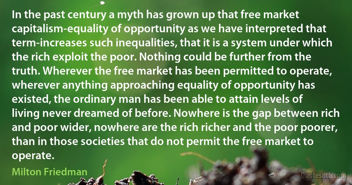 In the past century a myth has grown up that free market capitalism-equality of opportunity as we have interpreted that term-increases such inequalities, that it is a system under which the rich exploit the poor. Nothing could be further from the truth. Wherever the free market has been permitted to operate, wherever anything approaching equality of opportunity has existed, the ordinary man has been able to attain levels of living never dreamed of before. Nowhere is the gap between rich and poor wider, nowhere are the rich richer and the poor poorer, than in those societies that do not permit the free market to operate. (Milton Friedman)