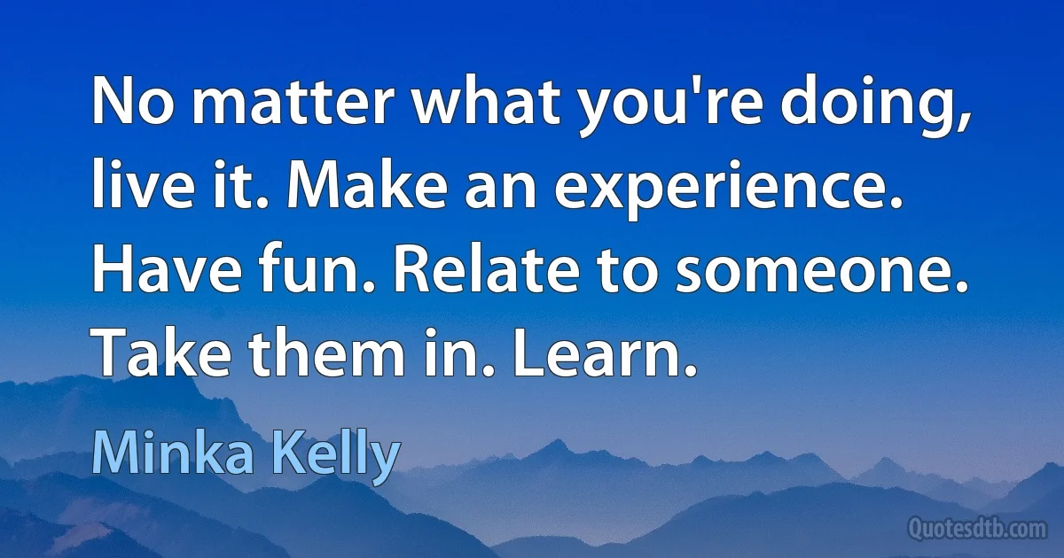 No matter what you're doing, live it. Make an experience. Have fun. Relate to someone. Take them in. Learn. (Minka Kelly)