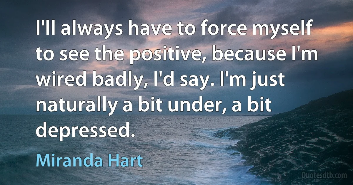 I'll always have to force myself to see the positive, because I'm wired badly, I'd say. I'm just naturally a bit under, a bit depressed. (Miranda Hart)