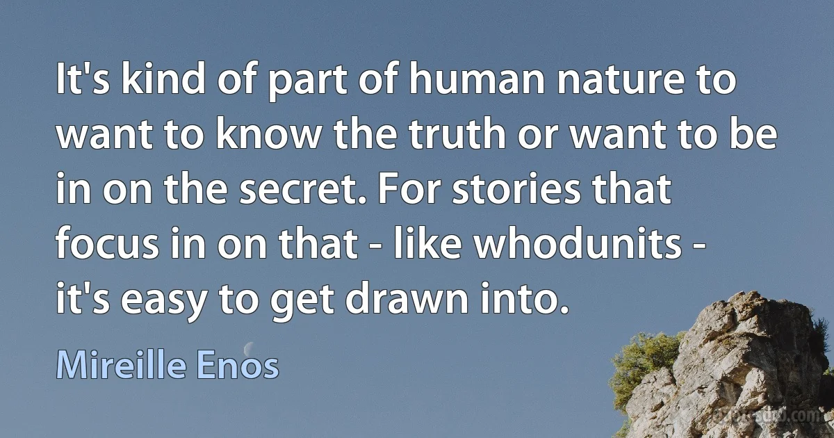 It's kind of part of human nature to want to know the truth or want to be in on the secret. For stories that focus in on that - like whodunits - it's easy to get drawn into. (Mireille Enos)