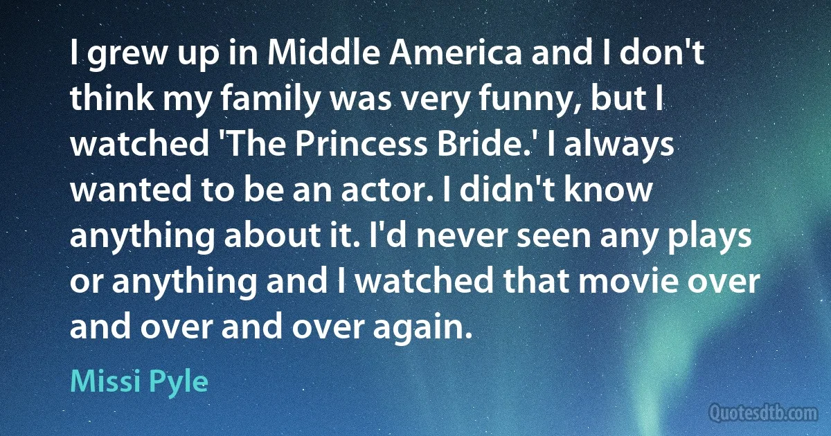 I grew up in Middle America and I don't think my family was very funny, but I watched 'The Princess Bride.' I always wanted to be an actor. I didn't know anything about it. I'd never seen any plays or anything and I watched that movie over and over and over again. (Missi Pyle)