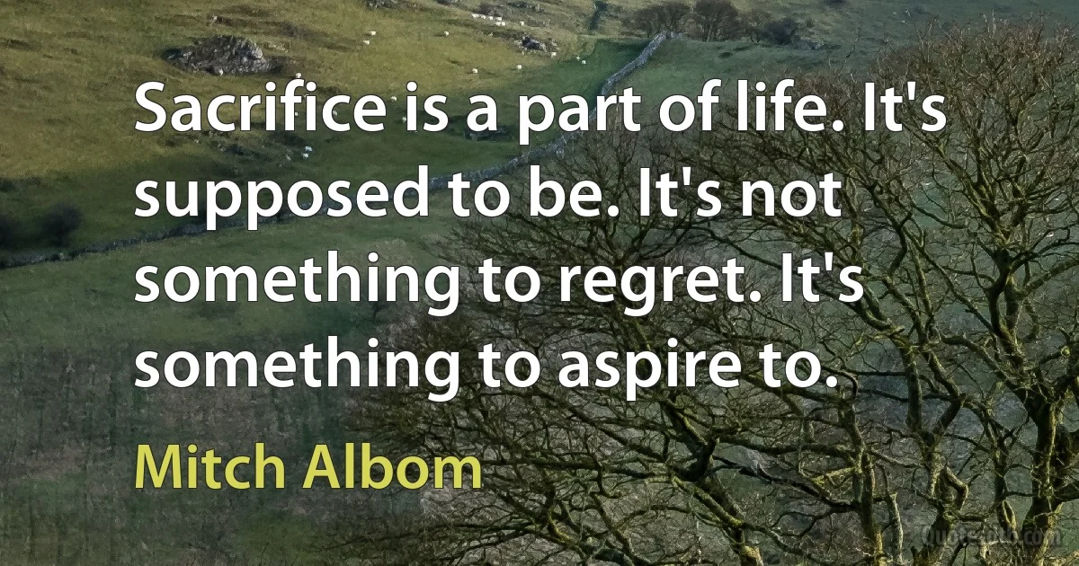 Sacrifice is a part of life. It's supposed to be. It's not something to regret. It's something to aspire to. (Mitch Albom)