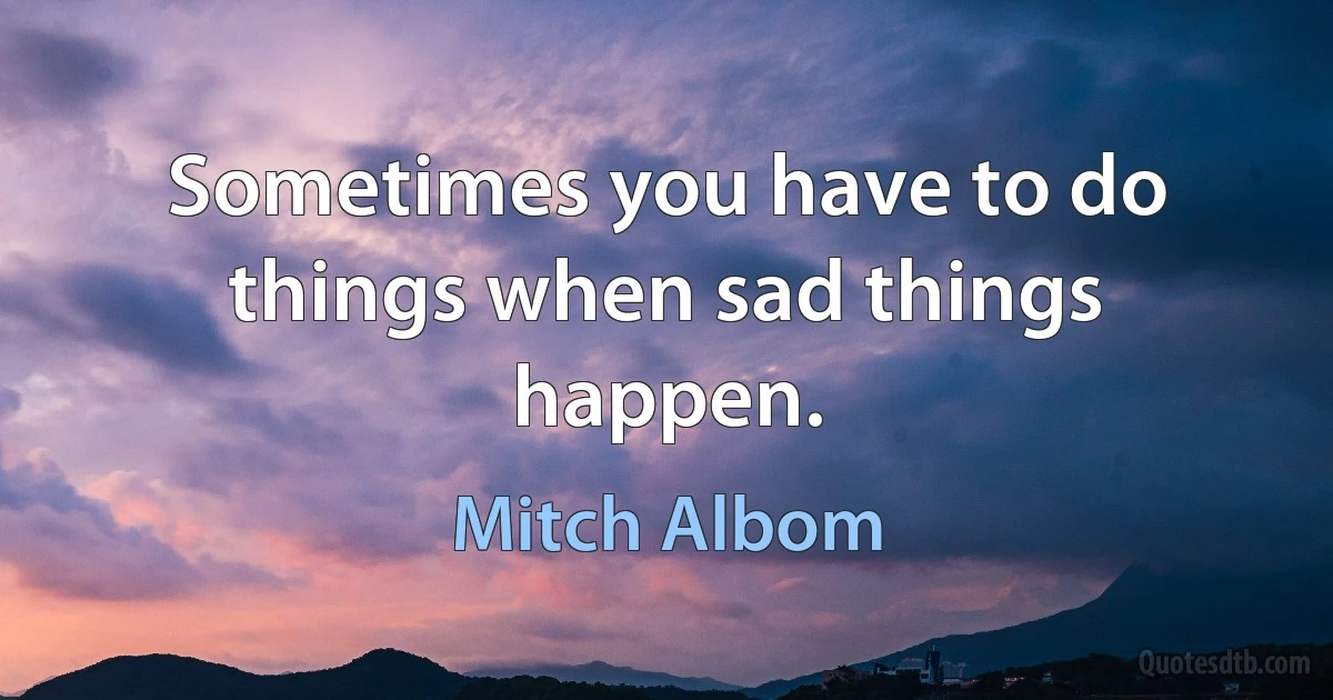 Sometimes you have to do things when sad things happen. (Mitch Albom)