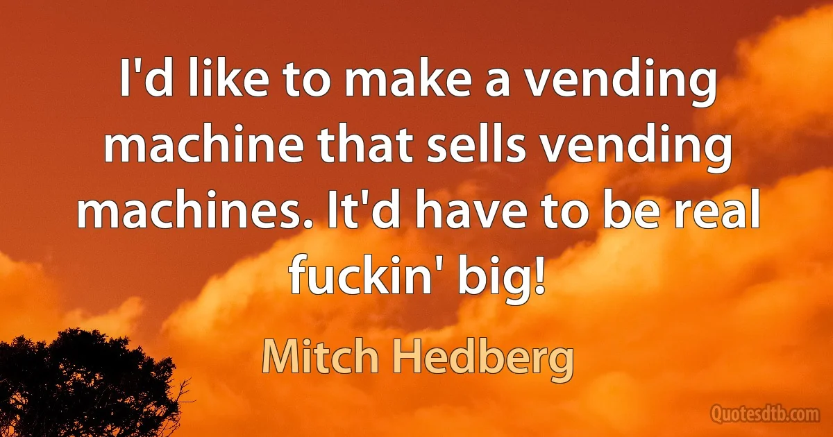 I'd like to make a vending machine that sells vending machines. It'd have to be real fuckin' big! (Mitch Hedberg)