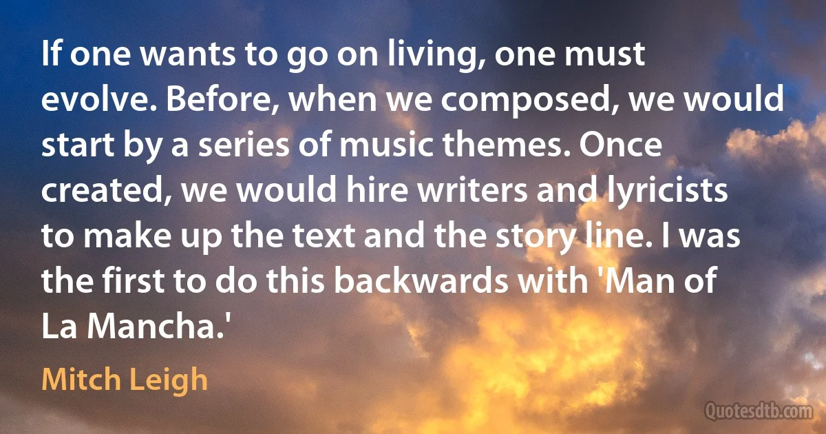 If one wants to go on living, one must evolve. Before, when we composed, we would start by a series of music themes. Once created, we would hire writers and lyricists to make up the text and the story line. I was the first to do this backwards with 'Man of La Mancha.' (Mitch Leigh)