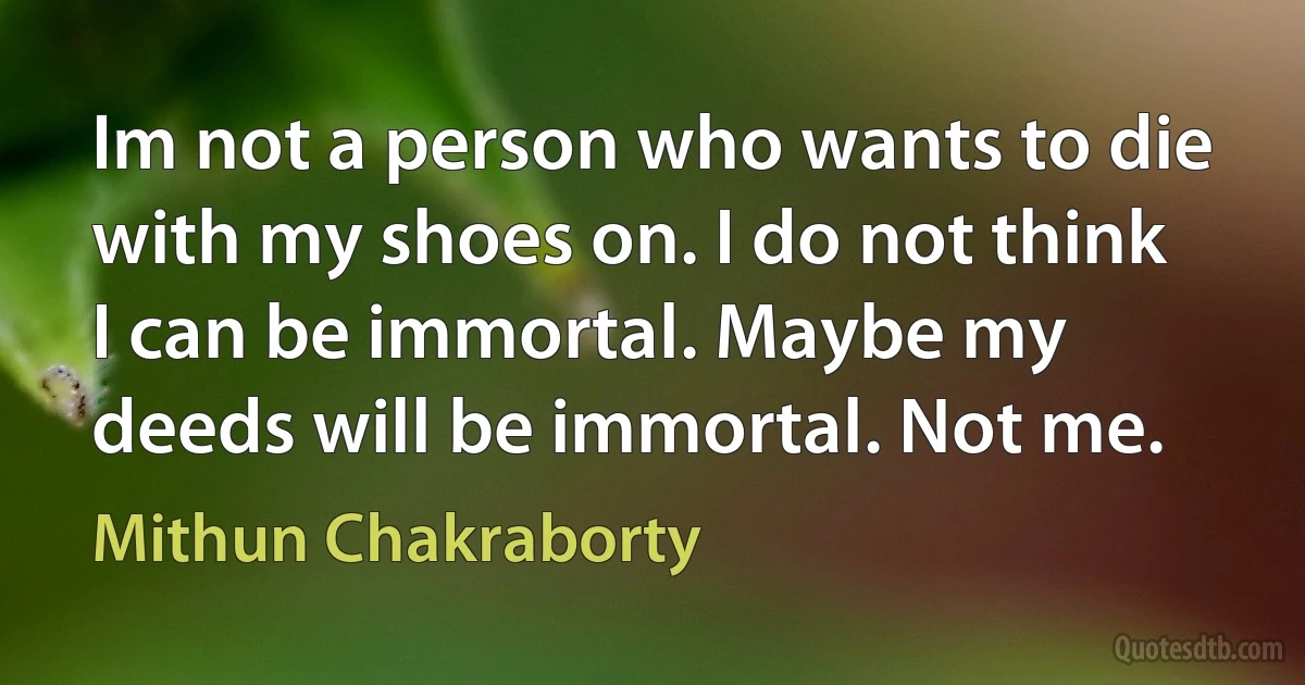 Im not a person who wants to die with my shoes on. I do not think I can be immortal. Maybe my deeds will be immortal. Not me. (Mithun Chakraborty)