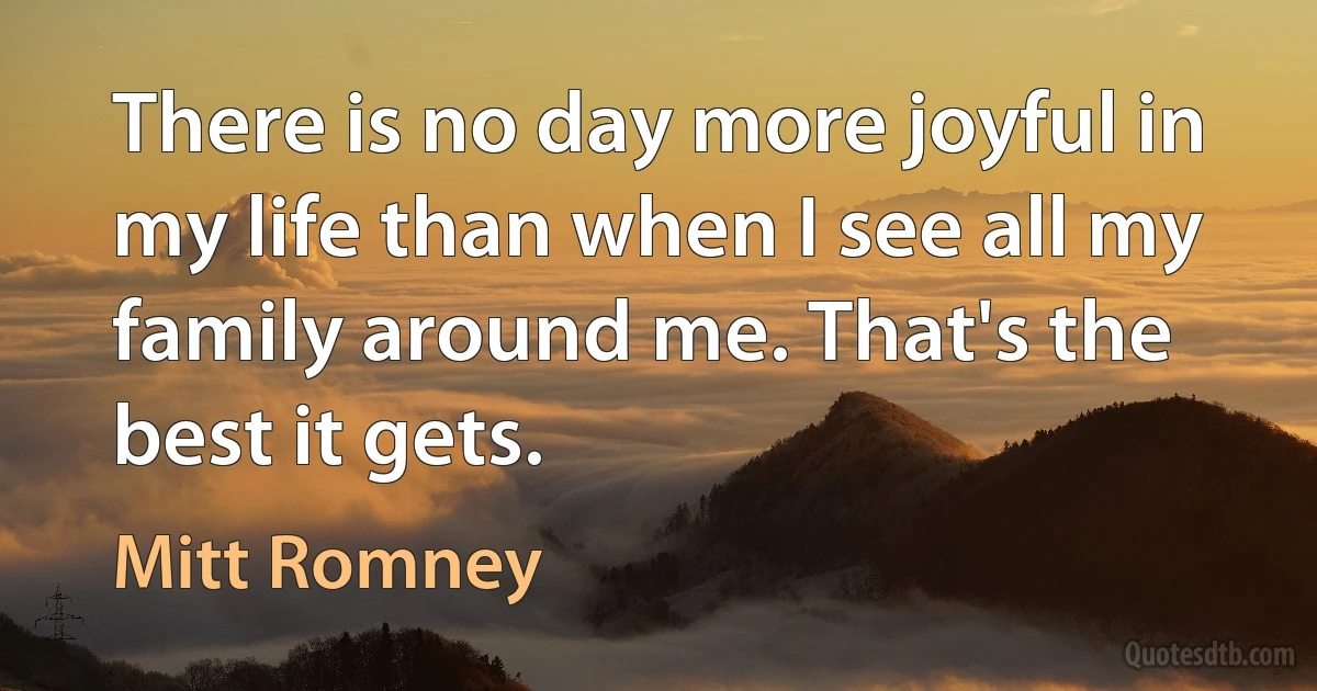 There is no day more joyful in my life than when I see all my family around me. That's the best it gets. (Mitt Romney)