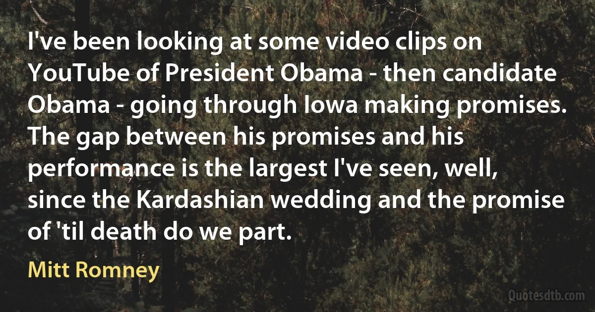 I've been looking at some video clips on YouTube of President Obama - then candidate Obama - going through Iowa making promises. The gap between his promises and his performance is the largest I've seen, well, since the Kardashian wedding and the promise of 'til death do we part. (Mitt Romney)