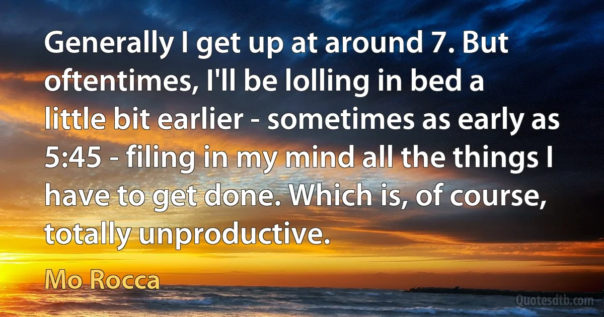 Generally I get up at around 7. But oftentimes, I'll be lolling in bed a little bit earlier - sometimes as early as 5:45 - filing in my mind all the things I have to get done. Which is, of course, totally unproductive. (Mo Rocca)