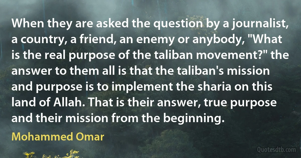 When they are asked the question by a journalist, a country, a friend, an enemy or anybody, "What is the real purpose of the taliban movement?" the answer to them all is that the taliban's mission and purpose is to implement the sharia on this land of Allah. That is their answer, true purpose and their mission from the beginning. (Mohammed Omar)