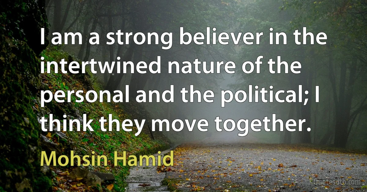 I am a strong believer in the intertwined nature of the personal and the political; I think they move together. (Mohsin Hamid)