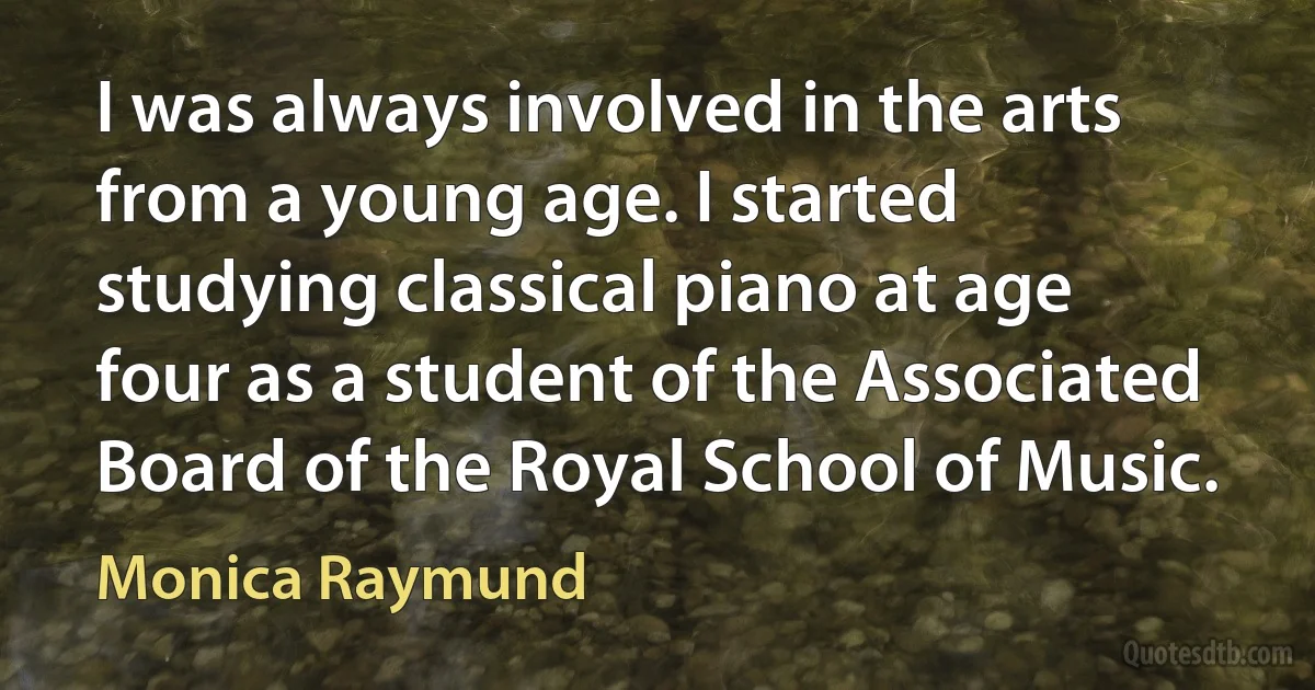 I was always involved in the arts from a young age. I started studying classical piano at age four as a student of the Associated Board of the Royal School of Music. (Monica Raymund)