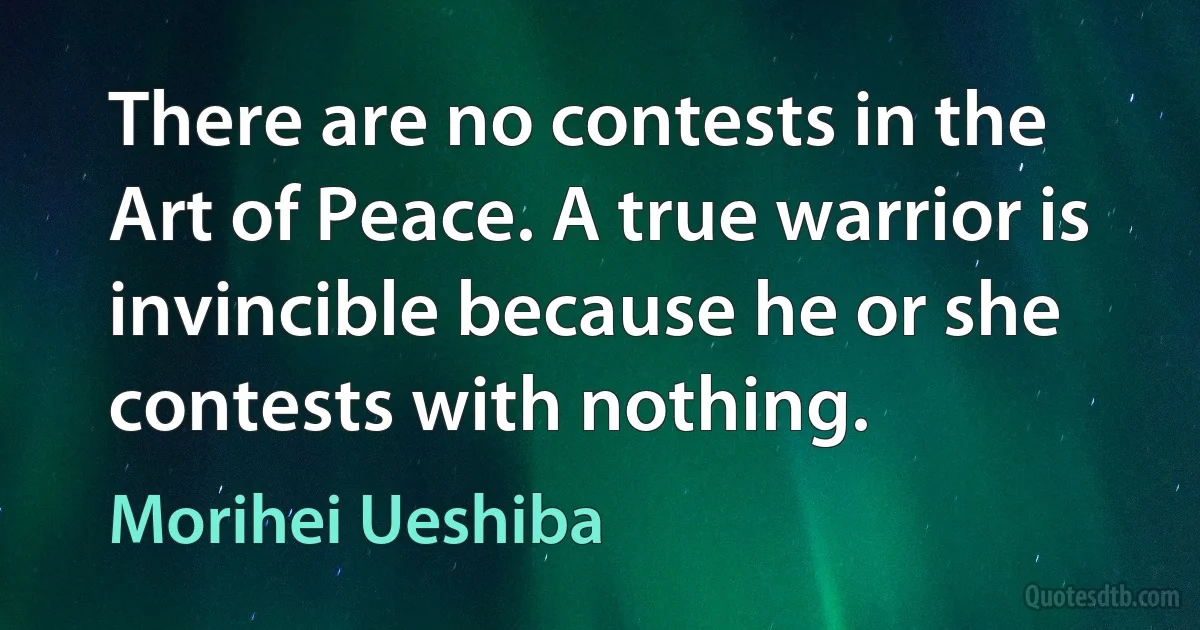 There are no contests in the Art of Peace. A true warrior is invincible because he or she contests with nothing. (Morihei Ueshiba)