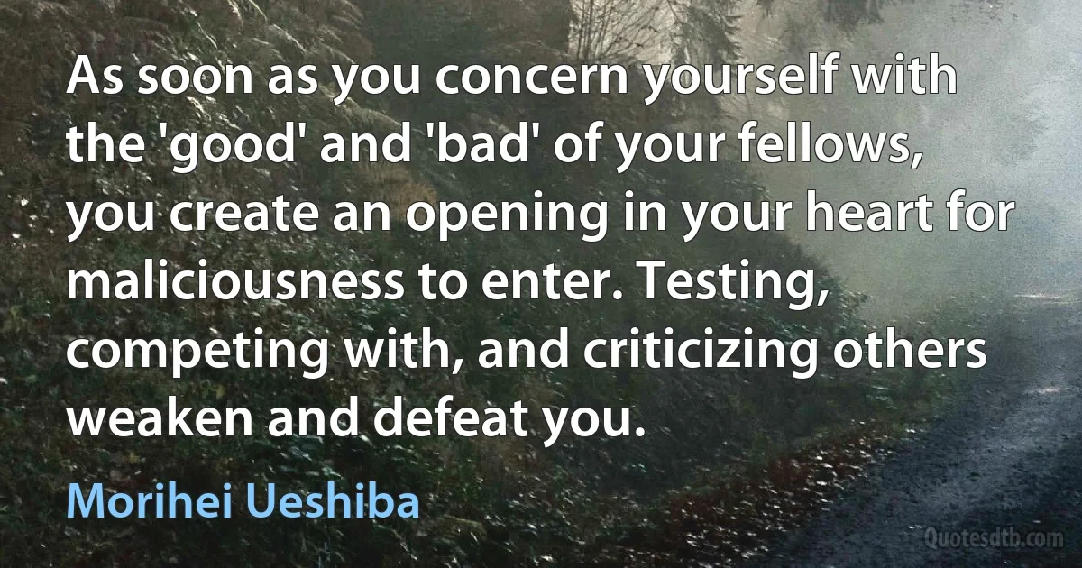 As soon as you concern yourself with the 'good' and 'bad' of your fellows, you create an opening in your heart for maliciousness to enter. Testing, competing with, and criticizing others weaken and defeat you. (Morihei Ueshiba)