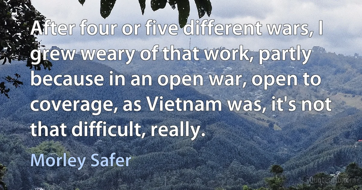 After four or five different wars, I grew weary of that work, partly because in an open war, open to coverage, as Vietnam was, it's not that difficult, really. (Morley Safer)