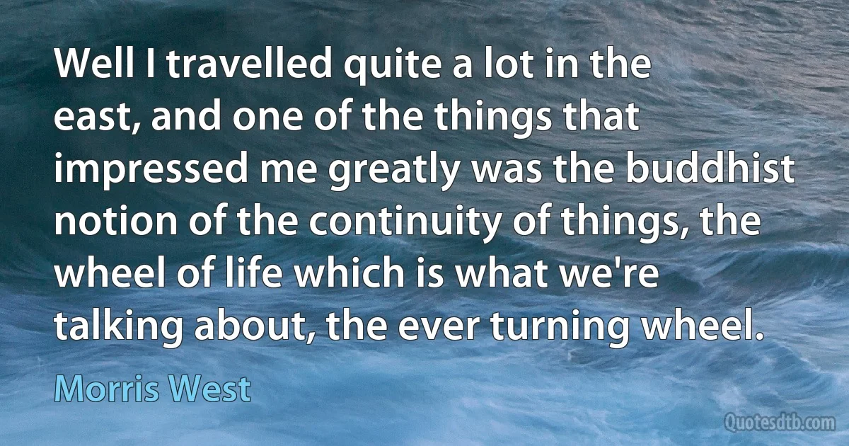 Well I travelled quite a lot in the east, and one of the things that impressed me greatly was the buddhist notion of the continuity of things, the wheel of life which is what we're talking about, the ever turning wheel. (Morris West)